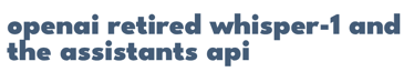 OpenAI retired Whisper-1 and the Assistants API